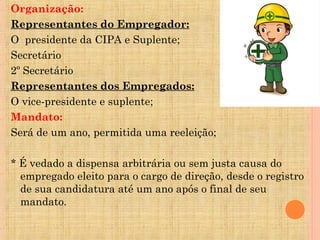 Organização:
Representantes do Empregador:
O presidente da CIPA e Suplente;
Secretário
2º Secretário
Representantes dos Empregados:
O vice-presidente e suplente;
Mandato:
Será de um ano, permitida uma reeleição;

* É vedado a dispensa arbitrária ou sem justa causa do
  empregado eleito para o cargo de direção, desde o registro
  de sua candidatura até um ano após o final de seu
  mandato.
 