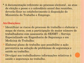 * A documentação referente ao processo eleitoral , as atas
  de eleição e posse e o calendário anual das reuniões,
  deverão ficar no estabelecimento à disposição do
  Ministério do Trabalho e Emprego.

Atribuições:
 Identificar os riscos do processo de trabalho e elaborar o
  mapa de riscos, com a participação do maior número de
  trabalhadores com assessoria do SESMT – Serviço
  Especializado em Engenharia de Segurança e em
  Medicina do Trabalho;
 Elaborar plano de trabalho que possibilite a ação
  preventiva na solução de problemas de segurança e
  saúde no trabalho;
 Divulgar aos trabalhadores informações relativas à
  saúde e segurança no trabalho.
 