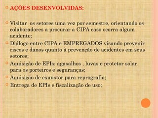    AÇÕES DESENVOLVIDAS:

 Visitar os setores uma vez por semestre, orientando os
  colaboradores a procurar a CIPA caso ocorra algum
  acidente;
 Diálogo entre CIPA e EMPREGADOS visando prevenir
  riscos e danos quanto à prevenção de acidentes em seus
  setores;
 Aquisição de EPIs: agasalhos , luvas e protetor solar
  para os porteiros e seguranças;
 Aquisição de exaustor para reprografia;

 Entrega de EPIs e fiscalização de uso;
 