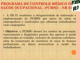 PROGRAMA DE CONTROLE MÉDICO DE
SAÚDE OCUPACIONAL –PCMSO – NR 07

 • A NR 07 estabelece a obrigatoriedade de elaboração e
 implementação do PCMSO por parte de todos os
 empregadores e instituições que admitam trabalhadores
 como empregados.

 • Objetivo: o PCMSO deverá ter caráter de prevenção,
 rastreamento e diagnóstico precoce dos agravos à saúde
 relacionados ao trabalho, inclusive de natureza subclínica,
 além da constatação da existência de casos de doenças
 profissionais ou danos irreversíveis à saúde dos
 trabalhadores.
 