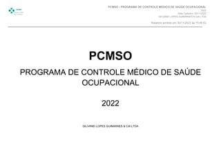 PCMSO
PROGRAMA DE CONTROLE MÉDICO DE SAÚDE
OCUPACIONAL
2022
GILVANEI LOPES GUIMARAES & CIA LTDA
PCMSO - PROGRAMA DE CONTROLE MÉDICO DE SAÚDE OCUPACIONAL
2022
Data Cadastro: 30/11/2022
GILVANEI LOPES GUIMARAES & CIA LTDA
Relatório emitido em 30/11/2022 às 15:46:52
 