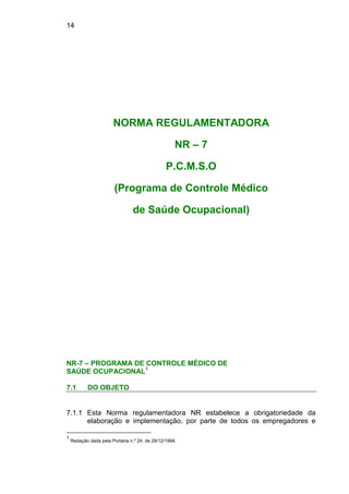 14
NORMA REGULAMENTADORA
NR – 7
P.C.M.S.O
(Programa de Controle Médico
de Saúde Ocupacional)
NR-7 – PROGRAMA DE CONTROLE MÉDICO DE
SAÚDE OCUPACIONAL1
7.1 DO OBJETO
7.1.1 Esta Norma regulamentadora NR estabelece a obrigatoriedade da
elaboração e implementação, por parte de todos os empregadores e
1
Redação dada pela Portaria n.º 24, de 29/12/1994.
 