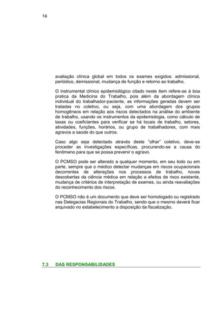 14
avaliação clínica global em todos os exames exigidos: admissional,
periódico, demissional, mudança de função e retorno ao trabalho.
O instrumental clínico epidemiológico citado neste item refere-se à boa
pratica da Medicina do Trabalho, pois além da abordagem clínica
individual do trabalhador-paciente, as informações geradas devem ser
tratadas no coletivo, ou seja, com uma abordagem dos grupos
homogêneos em relação aos riscos detectados na análise do ambiente
de trabalho, usando os instrumentos da epidemiologia, como cálculo de
taxas ou coeficientes para verificar se há locais de trabalho, setores,
atividades, funções, horários, ou grupo de trabalhadores, com mais
agravos a saúde do que outros.
Caso algo seja detectado através deste ”olhar” coletivo, deve-se
proceder as investigações específicas, procurando-se a causa do
fenômeno para que se possa prevenir o agravo.
O PCMSO pode ser alterado a qualquer momento, em seu todo ou em
parte, sempre que o médico detectar mudanças em riscos ocupacionais
decorrentes de alterações nos processos de trabalho, novas
descobertas da ciência médica em relação a efeitos de risco existente,
mudança de critérios de interpretação de exames, ou ainda reavaliações
do reconhecimento dos riscos.
O PCMSO não é um documento que deve ser homologado ou registrado
nas Delegacias Regionais do Trabalho, sendo que o mesmo deverá ficar
arquivado no estabelecimento a disposição da fiscalização.
7.3 DAS RESPONSABILIDADES
 