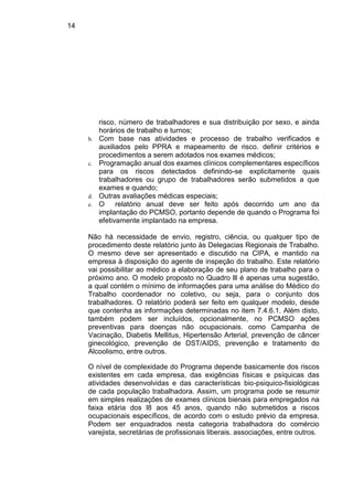 14
risco, número de trabalhadores e sua distribuição por sexo, e ainda
horários de trabalho e turnos;
b. Com base nas atividades e processo de trabalho verificados e
auxiliados pelo PPRA e mapeamento de risco. definir critérios e
procedimentos a serem adotados nos exames médicos;
c. Programação anual dos exames clínicos complementares específicos
para os riscos detectados definindo-se explicitamente quais
trabalhadores ou grupo de trabalhadores serão submetidos a que
exames e quando;
d. Outras avaliações médicas especiais;
e. O relatório anual deve ser feito após decorrido um ano da
implantação do PCMSO, portanto depende de quando o Programa foi
efetivamente implantado na empresa.
Não há necessidade de envio, registro, ciência, ou qualquer tipo de
procedimento deste relatório junto às Delegacias Regionais de Trabalho.
O mesmo deve ser apresentado e discutido na CIPA, e mantido na
empresa à disposição do agente de inspeção do trabalho. Este relatório
vai possibilitar ao médico a elaboração de seu plano de trabalho para o
próximo ano. O modelo proposto no Quadro lll é apenas uma sugestão,
a qual contém o mínimo de informações para uma análise do Médico do
Trabalho coordenador no coletivo, ou seja, para o conjunto dos
trabalhadores. O relatório poderá ser feito em qualquer modelo, desde
que contenha as informações determinadas no item 7.4.6.1. Além disto,
também podem ser incluídos, opcionalmente, no PCMSO ações
preventivas para doenças não ocupacionais. como Campanha de
Vacinação, Diabetis Mellitus, Hipertensão Arterial, prevenção de câncer
ginecológico, prevenção de DST/AIDS, prevenção e tratamento do
Alcoolismo, entre outros.
O nível de complexidade do Programa depende basicamente dos riscos
existentes em cada empresa, das exigências físicas e psíquicas das
atividades desenvolvidas e das características bio-psiquico-fisiológicas
de cada população trabalhadora. Assim, um programa pode se resumir
em simples realizações de exames clínicos bienais para empregados na
faixa etária dos l8 aos 45 anos, quando não submetidos a riscos
ocupacionais específicos, de acordo com o estudo prévio da empresa.
Podem ser enquadrados nesta categoria trabalhadora do comércio
varejista, secretárias de profissionais liberais. associações, entre outros.
 