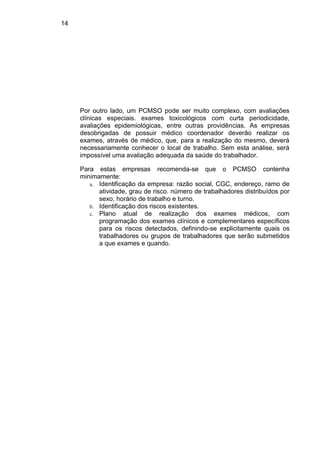 14
Por outro lado, um PCMSO pode ser muito complexo, com avaliações
clínicas especiais. exames toxicológicos com curta periodicidade,
avaliações epidemiológicas, entre outras providências. As empresas
desobrigadas de possuir médico coordenador deverão realizar os
exames, através de médico, que, para a realização do mesmo, deverá
necessariamente conhecer o local de trabalho. Sem esta análise, será
impossível uma avaliação adequada da saúde do trabalhador.
Para estas empresas recomenda-se que o PCMSO contenha
minimamente:
a. Identificação da empresa: razão social, CGC, endereço, ramo de
atividade, grau de risco. número de trabalhadores distribuídos por
sexo, horário de trabalho e turno.
b. Identificação dos riscos existentes.
c. Plano atual de realização dos exames médicos, com
programação dos exames clínicos e complementares específicos
para os riscos detectados, definindo-se explicitamente quais os
trabalhadores ou grupos de trabalhadores que serão submetidos
a que exames e quando.
 