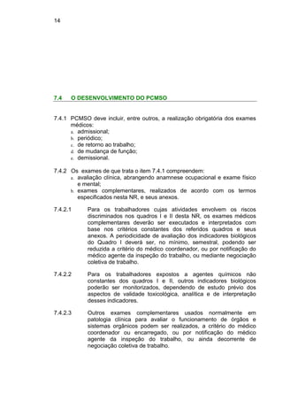 14
7.4 O DESENVOLVIMENTO DO PCMSO
7.4.1 PCMSO deve incluir, entre outros, a realização obrigatória dos exames
médicos:
a. admissional;
b. periódico;
c. de retorno ao trabalho;
d. de mudança de função;
e. demissional.
7.4.2 Os exames de que trata o item 7.4.1 compreendem:
a. avaliação clínica, abrangendo anamnese ocupacional e exame físico
e mental;
b. exames complementares, realizados de acordo com os termos
especificados nesta NR, e seus anexos.
7.4.2.1 Para os trabalhadores cujas atividades envolvem os riscos
discriminados nos quadros I e II desta NR, os exames médicos
complementares deverão ser executados e interpretados com
base nos critérios constantes dos referidos quadros e seus
anexos. A periodicidade de avaliação dos indicadores biológicos
do Quadro I deverá ser, no mínimo, semestral, podendo ser
reduzida a critério do médico coordenador, ou por notificação do
médico agente da inspeção do trabalho, ou mediante negociação
coletiva de trabalho.
7.4.2.2 Para os trabalhadores expostos a agentes químicos não
constantes dos quadros I e II, outros indicadores biológicos
poderão ser monitorizados, dependendo de estudo prévio dos
aspectos de validade toxicológica, analítica e de interpretação
desses indicadores.
7.4.2.3 Outros exames complementares usados normalmente em
patologia clínica para avaliar o funcionamento de órgãos e
sistemas orgânicos podem ser realizados, a critério do médico
coordenador ou encarregado, ou por notificação do médico
agente da inspeção do trabalho, ou ainda decorrente de
negociação coletiva de trabalho.
 