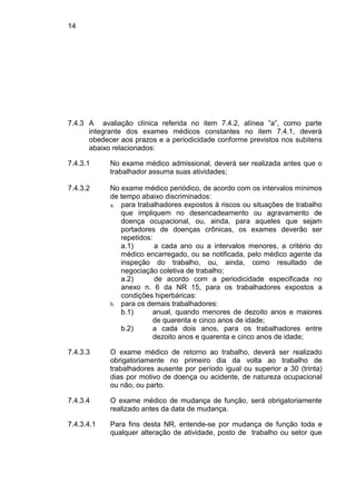14
7.4.3 A avaliação clínica referida no item 7.4.2, alínea ”a”, como parte
integrante dos exames médicos constantes no item 7.4.1, deverá
obedecer aos prazos e a periodicidade conforme previstos nos subitens
abaixo relacionados:
7.4.3.1 No exame médico admissional, deverá ser realizada antes que o
trabalhador assuma suas atividades;
7.4.3.2 No exame médico periódico, de acordo com os intervalos mínimos
de tempo abaixo discriminados:
a. para trabalhadores expostos à riscos ou situações de trabalho
que impliquem no desencadeamento ou agravamento de
doença ocupacional, ou, ainda, para aqueles que sejam
portadores de doenças crônicas, os exames deverão ser
repetidos:
a.1) a cada ano ou a intervalos menores, a critério do
médico encarregado, ou se notificada, pelo médico agente da
inspeção do trabalho, ou, ainda, como resultado de
negociação coletiva de trabalho;
a.2) de acordo com a periodicidade especificada no
anexo n. 6 da NR 15, para os trabalhadores expostos a
condições hiperbáricas:
b. para os demais trabalhadores:
b.1) anual, quando menores de dezoito anos e maiores
de quarenta e cinco anos de idade;
b.2) a cada dois anos, para os trabalhadores entre
dezoito anos e quarenta e cinco anos de idade;
7.4.3.3 O exame médico de retorno ao trabalho, deverá ser realizado
obrigatoriamente no primeiro dia da volta ao trabalho de
trabalhadores ausente por período igual ou superior a 30 (trinta)
dias por motivo de doença ou acidente, de natureza ocupacional
ou não, ou parto.
7.4.3.4 O exame médico de mudança de função, será obrigatoriamente
realizado antes da data de mudança.
7.4.3.4.1 Para fins desta NR, entende-se por mudança de função toda e
qualquer alteração de atividade, posto de trabalho ou setor que
 