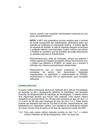 14
exame, quando suas condições representarem potencial de risco
grave aos trabalhadores.9
NOTA: A NR-7 traz parâmetros mínimos exigidos para o controle
da saúde ocupacional dos trabalhadores, parâmetros estes que
poderão ser ampliados em negociação coletiva. O médico agente
de inspeção do trabalho, à vista de inspeção efetuada na empresa
e mediante relatório circunstanciado, poderá notificar para alterar
o PCMSO se considerar que há omissões que estão prejudicando
ou poderão prejudicar os trabalhadores.
Recomenda-se que, antes da notificação, sempre que possível o
médico agente da inspeção do trabalho discuta tecnicamente com
o médico que elaborou o PCMSO, as razões que o levaram à
definição dos critérios e procedimentos apresentados.
Observando-se que um mesmo profissional ou empresa
prestadora de serviço tem demonstrado freqüentes
irregularidades na elaboração e implementação de PCMSO,
recomenda-se o contato com os responsáveis, para orientação
adequada.
EXAMES MÉDICOS
O exame médico demissional deverá ser realizado até a data de homologação
da dispensa ou até o desligamento definitivo do trabalhador, nas situações
excluídas da obrigatoriedade de realização da homologação. O referido exame
será dispensado sempre que houver sido realizado outro exame médico
obrigatório em período inferior de 135 dias para empresas de grau de risco 1 e
2 e menor de 90 dias para empresas de grau de risco 3 e 4. Estes prazos
poderão ser ampliados até mais de 135 dias ou 90 dias, respectivamente, caso
estabelecido em negociação coletiva, com assistência de profissional indicado
de comum acordo entre as partes ou da área de segurança e saúde das DRT.
7.4.4 Para cada exame médico realizado previsto no item 7.4.1, o médico
emitirá o Atestado de Saúde Ocupacional - ASO, em duas vias.
9
Redação dada pela Portaria n.º 8, de 08/05/1996.
 