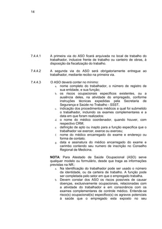 14
7.4.4.1 A primeira via do ASO ficará arquivada no local de trabalho do
trabalhador, inclusive frente de trabalho ou canteiro de obras, à
disposição da fiscalização do trabalho.
7.4.4.2 A segunda via do ASO será obrigatoriamente entregue ao
trabalhador, mediante recibo na primeira via.
7.4.4.3 O ASO deverá conter no mínimo:
a. nome completo do trabalhador, o número de registro de
sua entidade, e sua função;
b. os riscos ocupacionais específicos existentes, ou a
ausência deles, na atividade do empregado, conforme
instruções técnicas expedidas pela Secretaria de
Segurança e Saúde no Trabalho - SSST.
c. indicação dos procedimentos médicos a qual foi submetido
o trabalhador, incluindo os exames complementares e a
data em que foram realizados:
d. o nome do médico coordenador, quando houver, com
respectivo CRM;
e. definição de apto ou inapto para a função especifica que o
trabalhador vai exercer, exerce ou exerceu;
f. nome do médico encarregado do exame e endereço ou
forma de contato;
g. data e assinatura do médico encarregado do exame e
carimbo contendo seu numero de inscrição no Conselho
Regional de Medicina.
NOTA: Para Atestado de Saúde Ocupacional (ASO) serve
qualquer modelo ou formulário, desde que traga as informações
previstas na NR.:
a. Na identificação do trabalhador pode ser usado o número
da identidade, ou da carteira de trabalho. A função pode
ser completada pelo setor em que o empregado trabalha.
b. Devem constar dos ASO os riscos possíveis de causar
doenças, exclusivamente ocupacionais, relacionadas com
a atividade do trabalhador e em consonância com os
exames complementares de controle médico. Entende-se
risco(s) ocupacional(is) especifico(s) os agravos potenciais
à saúde que o empregado esta exposto no seu
 