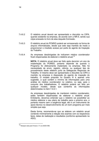 14
7.4.6.2 O relatório anual deverá ser apresentado e discutido na CIPA,
quando existente na empresa, de acordo com a NR-5, sendo sua
cópia anexada no livro de atas daquela Comissão.
7.4.6.3 O relatório anual do PCMSO poderá ser armazenado na forma de
arquivo informatizado, desde que este seja mantido de modo a
proporcionar o imediato acesso por parte do agente da Inspeção
do Trabalho.
7.4.6.4 As empresas desobrigadas de indicarem médico coordenador
ficam dispensadas de elaborar o relatório anual.10
NOTA: O relatório anual deve ser feito após decorrer um ano da
implantação do PCMSO, portanto depende de quando o
Programa foi efetivamente implantado na empresa. Não há
necessidade de envio, registro, ciência, ou qualquer tipo de
procedimento deste relatório junto às Delegacias Regionais de
Trabalho. O mesmo deve ser apresentado e discutido na CIPA e
mantido na empresa à disposição do agente de inspeção do
trabalho. O modelo proposto no Quadro III é apenas uma
sugestão, a qual contém o mínimo de informações para uma
análise do médico coordenador no coletivo, ou seja, para o
conjunto dos trabalhadores. O relatório poderá ser feito em
qualquer modelo, desde que contenha as informações
determinadas no item 7.4.6.1.
As empresas desobrigadas de manterem médico coordenador,
estão também dispensadas de elaborar o relatório anual.
Entretanto, devemos entender que o relatório vai possibilitar ao
médico elaborar o seu plano de trabalho para o próximo ano, e
portanto mesmo sem a exigência legal, ele é um instrumento de
apoio técnico no desenvolvimento de um bom programa por mais
simples que seja.
Desta forma, recomenda-se que se elabore um relatório anual
contendo minimamente a relação dos exames com os respectivos
tipos, datas de realização e resultados (conforme apresentado na
ASO).
10
Redação dada pela Portaria n.º 8, de 08/05/1996.
 