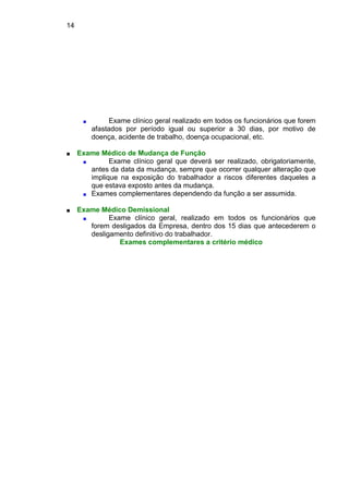 14
■ Exame clínico geral realizado em todos os funcionários que forem
afastados por período igual ou superior a 30 dias, por motivo de
doença, acidente de trabalho, doença ocupacional, etc.
■ Exame Médico de Mudança de Função
■ Exame clínico geral que deverá ser realizado, obrigatoriamente,
antes da data da mudança, sempre que ocorrer qualquer alteração que
implique na exposição do trabalhador a riscos diferentes daqueles a
que estava exposto antes da mudança.
■ Exames complementares dependendo da função a ser assumida.
■ Exame Médico Demissional
■ Exame clínico geral, realizado em todos os funcionários que
forem desligados da Empresa, dentro dos 15 dias que antecederem o
desligamento definitivo do trabalhador.
Exames complementares a critério médico
 