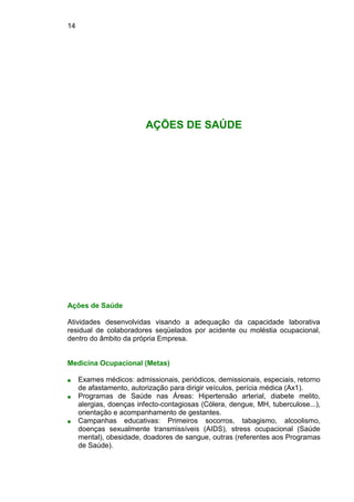 14
AÇÕES DE SAÚDE
Ações de Saúde
Atividades desenvolvidas visando a adequação da capacidade laborativa
residual de colaboradores seqüelados por acidente ou moléstia ocupacional,
dentro do âmbito da própria Empresa.
Medicina Ocupacional (Metas)
■ Exames médicos: admissionais, periódicos, demissionais, especiais, retorno
de afastamento, autorização para dirigir veículos, perícia médica (Ax1).
■ Programas de Saúde nas Áreas: Hipertensão arterial, diabete melito,
alergias, doenças infecto-contagiosas (Cólera, dengue, MH, tuberculose...),
orientação e acompanhamento de gestantes.
■ Campanhas educativas: Primeiros socorros, tabagismo, alcoolismo,
doenças sexualmente transmissíveis (AIDS), stress ocupacional (Saúde
mental), obesidade, doadores de sangue, outras (referentes aos Programas
de Saúde).
 