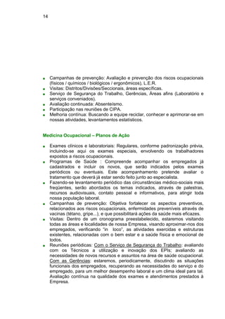 14
■ Campanhas de prevenção: Avaliação e prevenção dos riscos ocupacionais
(físicos / químicos / biológicos / ergonômicos), L.E.R.
■ Visitas: Distritos/Divisões/Seccionais, áreas específicas.
■ Serviço de Segurança do Trabalho, Gerências, Áreas afins (Laboratório e
serviços conveniados).
■ Avaliação continuada: Absenteísmo.
■ Participação nas reuniões de CIPA.
■ Melhoria contínua: Buscando a equipe reciclar, conhecer e aprimorar-se em
nossas atividades, levantamentos estatísticos.
Medicina Ocupacional – Planos de Ação
■ Exames clínicos e laboratoriais: Regulares, conforme padronização prévia,
incluindo-se aqui os exames especiais, envolvendo os trabalhadores
expostos a riscos ocupacionais.
■ Programas de Saúde : Compreende acompanhar os empregados já
cadastrados e incluir os novos, que serão indicados pelos exames
periódicos ou eventuais. Este acompanhamento pretende avaliar o
tratamento que deverá já estar sendo feito junto ao especialista.
■ Fazendo-se levantamento periódico das circunstâncias médico-sociais mais
freqüentes, serão abordados os temas indicados, através de palestras,
recursos audiovisuais, contato pessoal e informativos, para atingir toda
nossa população laboral.
■ Campanhas de prevenção: Objetiva fortalecer os aspectos preventivos,
relacionados aos riscos ocupacionais, enfermidades preveníveis através de
vacinas (tétano, gripe...), e que possibilitará ações da saúde mais eficazes.
■ Visitas: Dentro de um cronograma preestabelecido, estaremos visitando
todas as áreas e localidades de nossa Empresa, visando aproximar-nos dos
empregados, verificando “in loco”, as atividades exercidas e estruturas
existentes, relacionadas com o bem estar e a saúde física e emocional de
todos.
■ Reuniões periódicas: Com o Serviço de Segurança do Trabalho: avaliando
com os Técnicos a utilização e inovação dos EPIs; avaliando as
necessidades de novos recursos e assuntos na área de saúde ocupacional.
Com as Gerências: estaremos, periodicamente, discutindo as situações
funcionais dos empregados, recuperando as necessidades do serviço e do
empregado, para um melhor desempenho laboral e um clima ideal para tal.
Avaliação contínua na qualidade dos exames e atendimentos prestados à
Empresa.
 