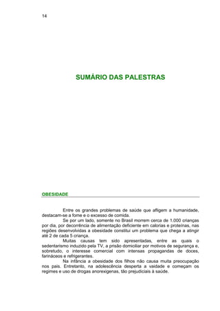 14
SUMÁRIO DAS PALESTRAS
OBESIDADE
Entre os grandes problemas de saúde que afligem a humanidade,
destacam-se a fome e o excesso de comida.
Se por um lado, somente no Brasil morrem cerca de 1.000 crianças
por dia, por decorrência de alimentação deficiente em calorias e proteínas, nas
regiões desenvolvidas a obesidade constitui um problema que chega a atingir
até 2 de cada 5 criança.
Muitas causas tem sido apresentadas, entre as quais o
sedentarismo induzido pela TV, a prisão domiciliar por motivos de segurança e,
sobretudo, o interesse comercial com intensas propagandas de doces,
farináceos e refrigerantes.
Na infância a obesidade dos filhos não causa muita preocupação
nos pais. Entretanto, na adolescência desperta a vaidade e começam os
regimes e uso de drogas anorexigenas, tão prejudiciais à saúde.
 