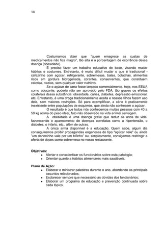 14
Costumamos dizer que “quem emagrece as custas de
medicamentos não fica magro”, tão alta é a porcentagem de ocorrência dessa
doença (obesidade).
É preciso fazer um trabalho educativo de base, visando mudar
hábitos e costumes. Entretanto, é muito difícil mudar o que é tradicional -
cafezinho com açúcar, refrigerante, sobremesas, balas, bolachas, alimentos
ricos em gordura hidrogenada, corantes, conservantes, que constituem
calorias, vazias, sem qualquer valor nutritivo.
Se o açúcar de cana fosse lançado comercialmente, hoje, nos EEUA
como adoçante, poderia não ser aprovado pelo FDA, tão graves os efeitos
colaterais dessa substância: obesidade, caries, diabetes, depressão emocional,
etc. Entretanto, é uma droga tradicionalmente aceita e nossos filhos fazem uso
dela, sem maiores restrições. Só para exemplificar, a cárie é praticamente
inexistente entre populações de esquimós, que ainda não conhecem o açúcar.
O resultado é que todos nós conhecemos muitas pessoas com 40 a
50 kg acima do peso ideal, fato não observado na vida animal selvagem.
A obesidade é uma doença grave que reduz os anos de vida,
favorecendo o aparecimento de doenças correlatas como a hipertensão, o
diabetes, o infarto, etc., além de outras.
A única arma disponível é a educação. Quem sabe, algum dia
conseguiremos proibir propagandas enganosas do tipo "açúcar nele" ou ainda
”um danoninho vale por um bifinho” ou, simplesmente, consigamos restringir a
oferta de doces como sobremesa no nosso restaurante.
Objetivos:
● Alertar e conscientizar os funcionários sobre esta patologia;
● Orientar quanto a hábitos alimentares mais saudáveis.
Plano de Ação:
● Elaborar e ministrar palestras durante o ano, abordando os principais
assuntos relacionados;
● Esclarecer sempre que necessário as dúvidas dos funcionários;
● Elaborar um programa de educação e prevenção continuada sobre
cada tópico.
 