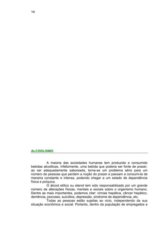 14
ALCOOLISMO
A maioria das sociedades humanas tem produzido e consumido
bebidas alcoólicas. Infelizmente, uma bebida que poderia ser fonte de prazer,
ao ser adequadamente saboreada, torna-se um problema sério para um
número de pessoas que perdem a noção do prazer e passam a consumi-la de
maneira constante e intensa, podendo chegar a um estado de dependência
física e psíquica.
O álcool etílico ou etanol tem sido responsabilizado por um grande
número de alterações físicas, mentais e sociais sobre o organismo humano.
Dentre as mais importantes, podemos citar: cirrose hepática, câncer hepático,
demência, psicoses, suicídios, depressão, síndrome de dependência, etc.
Todas as pessoas estão sujeitas ao vicio, independendo da sua
situação econômica e social. Portanto, dentro da população de empregados e
 