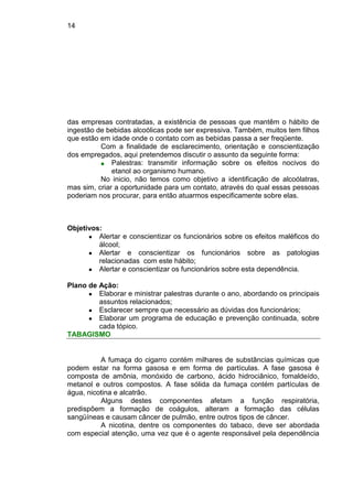 14
das empresas contratadas, a existência de pessoas que mantêm o hábito de
ingestão de bebidas alcoólicas pode ser expressiva. Também, muitos tem filhos
que estão em idade onde o contato com as bebidas passa a ser freqüente.
Com a finalidade de esclarecimento, orientação e conscientização
dos empregados, aqui pretendemos discutir o assunto da seguinte forma:
■ Palestras: transmitir informação sobre os efeitos nocivos do
etanol ao organismo humano.
No inicio, não temos como objetivo a identificação de alcoólatras,
mas sim, criar a oportunidade para um contato, através do qual essas pessoas
poderiam nos procurar, para então atuarmos especificamente sobre elas.
Objetivos:
● Alertar e conscientizar os funcionários sobre os efeitos maléficos do
álcool;
● Alertar e conscientizar os funcionários sobre as patologias
relacionadas com este hábito;
● Alertar e conscientizar os funcionários sobre esta dependência.
Plano de Ação:
● Elaborar e ministrar palestras durante o ano, abordando os principais
assuntos relacionados;
● Esclarecer sempre que necessário as dúvidas dos funcionários;
● Elaborar um programa de educação e prevenção continuada, sobre
cada tópico.
TABAGISMO
A fumaça do cigarro contém milhares de substâncias químicas que
podem estar na forma gasosa e em forma de partículas. A fase gasosa é
composta de amônia, monóxido de carbono, ácido hidrociânico, fomaldeído,
metanol e outros compostos. A fase sólida da fumaça contém partículas de
água, nicotina e alcatrão.
Alguns destes componentes afetam a função respiratória,
predispõem a formação de coágulos, alteram a formação das células
sangüíneas e causam câncer de pulmão, entre outros tipos de câncer.
A nicotina, dentre os componentes do tabaco, deve ser abordada
com especial atenção, uma vez que é o agente responsável pela dependência
 