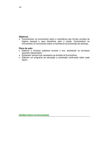 14
Objetivos:
● Conscientizar os funcionários sobre a importância das formas corretas de
higiene pessoal e seus benefícios para a saúde. Conscientizar os
funcionários os funcionários sobre a importância da prevenção de doenças.
Plano de ação:
● Elaborar e ministrar palestras durante o ano, abordando os principais
assuntos relacionados;
● Esclarecer sempre que necessário as dúvidas ds funcionários;
● Elaborar um programa de educação e prevenção continuada sobre cada
tópico.
DERMATOSES OCUPACIONAIS
 