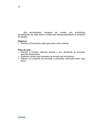 14
São dermatopatias causadas por contato com substâncias
sensibilizantes de modo direto e indireto (por hipersensibilidade0) no ambiente
de trabalho.
Objetivos:
● Orientar os funcionários sobe quais são e como evitá-las.
Plano de ação:
● Elaborar e ministrar palestras durante o ano, abordando os principais
assuntos relacionados;
● Esclarecer sempre que necessário as dúvidas dos funcionários;
● Elaborar um programa de educação e prevenção continuada sobre cada
tópico.
STRESS
 