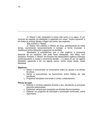 14
O ”Stress” é tão necessário à nossa vida como o é a água. É um
conjunto de reações, já catalogado e registrado em nosso "modus operandi" e
em todos os animais desde a origem dos seres, das espécies.
Nós vivemos o ”Stress”.
O ”Stress” tem milhões e milhões de anos, aperfeiçoando-se neste
tempo, aumentando temporariamente a energia, a forma muscular, a
resistência contra infecções e aguçando os sentidos.
Necessário é entendermos que a vida orgânica e emocional
depende de um equilíbrio, não pode haver desajustes, nem faltas, nem
excessos. Portanto, o ”Stress” em excesso traz desequilíbrio orgânico (doenças
cardiovasculares e outras) e emocional (tensão ...) e deixa de ser um agente
facilitador, passando a ser um agente nocivo, contra nossa saúde, nossa
felicidade.
Objetivos:
● Alertar e conscientizar os funcionários sobre as causas e os efeitos
do stress;
● Alertar e conscientizar os funcionários sobre hábitos de vida
saudáveis;
● Programar atividades anti-stress e contra o sedentarismo.
Planos de ação:
● Elaborar e ministrar palestras durante o ano, abordando os principais
assuntos relacionados;
● Esclarecer sempre que necessário as dúvidas dos funcionários;
● Elaborar um programa de educação e prevenção continuada, sobre
cada tópico.
 