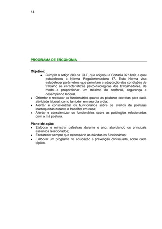 14
PROGRAMA DE ERGONOMIA
Objetivo:
● Cumprir o Artigo 200 da CLT, que originou a Portaria 3751/90, a qual
estabeleceu a Norma Regulamentadora 17. Esta Norma visa
estabelecer parâmetros que permitam a adaptação das condiq6es de
trabalho às características psico-fisiológicas dos trabalhadores, de
modo a proporcionar um máximo de conforto, segurança e
desempenho laboral.
● Orientar e reeducar os funcionários quanto as posturas corretas para cada
atividade laboral, como também em seu dia a dia;
● Alertar e conscientizar os funcionários sobre os efeitos de posturas
inadequadas durante o trabalho em casa;
● Alertar e conscientizar os funcionários sobre as patologias relacionadas
com a má postura.
Plano de ação:
● Elaborar e ministrar palestras durante o ano, abordando os principais
assuntos relacionados;
● Esclarecer sempre que necessário as dúvidas os funcionários;
● Elaborar um programa de educação e prevenção continuada, sobre cada
tópico.
 
