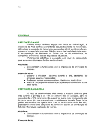 14
EPIDEMIAS
PREVENÇÃO DA AIDS
Embora esteja perdendo espaço nos meios de comunicação, a
incidência da AIDS continua aumentando assustadoramente no mundo todo.
Além disso, a população de risco mudou, passando a atingir também mulheres,
crianças e homens heterossexuais. Não há perspectiva imediata de tratamento.
É recomendação do Ministério da Saúde que se dê continuidade às
campanhas preventivas, através de palestras educativas.
Pretendemos estratificar a população pelo nível de escolaridade
para aumentar o interesse e facilitar o entendimento.
Objetivos:
● Conscientizar os funcionários sobre a importância da prevenção de
doenças
Planos de Ação:
● Elaborar e ministrar palestras durante o ano, abordando os
principais assuntos relacionados;
● Esclarecer sempre que necessário as dúvidas dos funcionários;
● Elaborar um programa de educação e prevenção continuada, sobre
cada tópico.
PREVENÇÃO DA RUBÉOLA
O risco de anormalidades fetais devido a rubéola, contraída pela
mãe durante a gravidez é de 40% no primeiro mês de gestação, 25/o no
segundo mês e 10% no terceiro mês. A partir do quarto mês, praticamente não
há riscos para o feto, que já encontra-se completamente formado. Esses riscos
podem ser evitados com apenas uma dose da vacina anti-rubéola. Por isso,
pretendemos iniciar uma campanha de prevenção, através de distribuição de
folhetos informativos e aplicação de vacinas.
Objetivos:
● Conscientizar os funcionários sobre a importância da prevenção de
doenças
Planos de Ação:
 