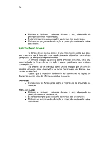 14
● Elaborar e ministrar palestras durante o ano, abordando os
principais assuntos relacionados;
● Esclarecer sempre que necessário as dúvidas dos funcionários;
● Elaborar um programa de educação e prevenção continuada, sobre
cada tópico.
PREVENÇÃO DO DENGUE
O dengue (febre quebra-ossos) é uma moléstia infecciosa que pode
ser provocada por 4 tipos de vírus, sorologicamente diferentes, transmitidos
pela picada de mosquitos do gênero Aedes.
A primeira infecção apresenta como principais sintomas, febre alta
acompanhada de fortes dores por todo o corpo, geralmente sem maiores
conseqüências.
No entanto, se um indivíduo sofrer uma re-infecção por um vírus de
sorotipo diferente, pode desenvolver a forma hemorrágica da doença, que
muitas vezes é fatal.
Desde que o mosquito transmissor foi identificado na região de
Campinas, demos inicio às informações sobre o assunto.
Objetivos:
● Conscientizar os funcionários sobre a importância da prevenção de
doenças
Planos de Ação:
● Elaborar e ministrar palestras durante o ano, abordando os
principais assuntos relacionados;
● Esclarecer sempre que necessário as dúvidas dos funcionários;
● Elaborar um programa de educação e prevenção continuada, sobre
cada tópico.
 
