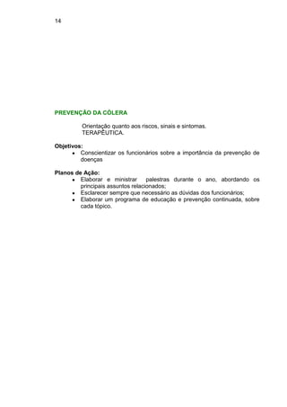 14
PREVENÇÃO DA CÓLERA
Orientação quanto aos riscos, sinais e sintomas.
TERAPÊUTICA.
Objetivos:
● Conscientizar os funcionários sobre a importância da prevenção de
doenças
Planos de Ação:
● Elaborar e ministrar palestras durante o ano, abordando os
principais assuntos relacionados;
● Esclarecer sempre que necessário as dúvidas dos funcionários;
● Elaborar um programa de educação e prevenção continuada, sobre
cada tópico.
 