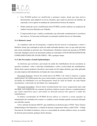 •
•
•
Este PCMSO poderá ser modificado a qualquer tempo, desde que haja motivo
determinante, para adaptá-lo às novas situações, quer sejam no processo de trabalho, de
exposição a novo agente ou mudança de características técnicas da empresa.
Podem ainda dar causa a modificações deste PCMSO, acordos sindicais ou exigências de
Auditor Fiscal do Ministério do Trabalho.
É imprescindível que o médico coordenador seja informado imediatamente à ocorrência
dos motivos. Se houveram notificações ou autuações também devem ser informadas.
11.4. Relatorio Anual
Ao completar cada ano de programa, a empresa deverá renovar os programas e emitir o
Relatório Anual, que contempla as ações de saúde realizadas durante o ano e as que estão previstas
para serem realizadas no próximo ano. Normalmente o Relatório Anual está anexado ao PCMSO
renovado. Qualquer extravio do documento poderá ser solicitado à ATEACOM DIAGNOSTICOS
COMPLEMENTARES DE SAUDE EIRELI - ME a qualquer tempo.
11.5. Das Prevenções e Estudo Epidemiológico
As diretrizes que norteiam a prevenção da saúde dos trabalhadores devem considerar as
questões incidentes sobre o individuo (trabalhador) e sobre a coletividade dos trabalhadores.
Dentro deste aspecto podemos classificar a prevenção em três etapas distintas, que serão aplicadas
em cada empresa individualmente em função dos riscos detectados.
Prevenção Primaria: Através do estudo prévio do PPRA e de visitas à empresa, a equipe
médica passa a ter conhecimento dos riscos mencionados e torna-se possível fazer uma análise das
atividades do trabalhador (ver em Planejamento Anual de Ação de Saúde: em cada função
encontramos a descrição de atividades dos empregados).
Prevenção Secundária: Através deste reconhecimento dos riscos ocupacionais para cada
atividade, será estabelecido um conjunto de práticas médicas (exame clínicos e complementares)
que sejam específicos para a prevenção ou detecção precoce dos agravos á saúde dos
trabalhadores.
O médico coordenador do PCMSO deverá indicar os critérios a serem seguidos na
interpretação dos resultados dos exames e a conduta a serem tomadas quando ocorrerem alteração
nos referidos exames.
Com o advento do decreto 6042/07, que estabeleceu as diretrizes para o NTEP –Nexo Técnico
Epidemiológico Previdenciário e a relação de doenças ocupacionais afetas a cada CNAE – Código
Nacional de Atividade Econômica, criou-se a necessidade de estudos médicos extras, no sentido
de detectar precocemente qualquer destas doenças.
MC Alimentacao e Serviços Ltda - ME Página 9
 