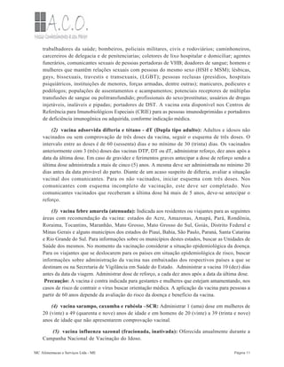 trabalhadores da saúde; bombeiros, policiais militares, civis e rodoviários; caminhoneiros,
carcereiros de delegacia e de penitenciarias; coletores de lixo hospitalar e domiciliar; agentes
funerários, comunicantes sexuais de pessoas portadoras de VHB; doadores de sangue; homens e
mulheres que mantêm relações sexuais com pessoas do mesmo sexo (HSH e MSM); lésbicas,
gays, bissexuais, travestis e transexuais, (LGBT); pessoas reclusas (presídios, hospitais
psiquiátricos, instituições de menores, forças armadas, dentre outras); manicures, pedicures e
podólogos; populações de assentamentos e acampamentos; potenciais receptores de múltiplas
transfusões de sangue ou politransfundido; profissionais do sexo/prostitutas; usuários de drogas
injetáveis, inaláveis e pipadas; portadores de DST. A vacina esta disponível nos Centros de
Referência para Imunobiológicos Especiais (CRIE) para as pessoas imunodeprimidas e portadores
de deficiência imunogênica ou adquirida, conforme indicação médica.
(2) vacina adsorvida difteria e tétano - dT (Dupla tipo adulto): Adultos e idosos não
vacinados ou sem comprovação de três doses da vacina, seguir o esquema de três doses. O
intervalo entre as doses é de 60 (sessenta) dias e no mínimo de 30 (trinta) dias. Os vacinados
anteriormente com 3 (três) doses das vacinas DTP, DT ou dT, administrar reforço, dez anos após a
data da última dose. Em caso de gravidez e ferimentos graves antecipar a dose de reforço sendo a
última dose administrada a mais de cinco (5) anos. A mesma deve ser administrada no mínimo 20
dias antes da data provável do parto. Diante de um acaso suspeito de difteria, avaliar a situação
vacinal dos comunicantes. Para os não vacinados, iniciar esquema com três doses. Nos
comunicantes com esquema incompleto de vacinação, este deve ser completado. Nos
comunicantes vacinados que receberam a última dose há mais de 5 anos, deve-se antecipar o
reforço.
(3) vacina febre amarela (atenuada): Indicada aos residentes ou viajantes para as seguintes
áreas com recomendação da vacina: estados do Acre, Amazonas, Amapá, Pará, Rondônia,
Roraima, Tocantins, Maranhão, Mato Grosso, Mato Grosso do Sul, Goiás, Distrito Federal e
Minas Gerais e alguns municípios dos estados do Piauí, Bahia, São Paulo, Paraná, Santa Catarina
e Rio Grande do Sul. Para informações sobre os municípios destes estados, buscar as Unidades de
Saúde dos mesmos. No momento da vacinação considerar a situação epidemiológica da doença.
Para os viajantes que se deslocarem para os países em situação epidemiológica de risco, buscar
informações sobre administração da vacina nas embaixadas dos respectivos países a que se
destinam ou na Secretaria de Vigilância em Saúde do Estado. Administrar a vacina 10 (dez) dias
antes da data da viagem. Administrar dose de reforço, a cada dez anos após a data da última dose.
Precaução: A vacina é contra indicada para gestantes e mulheres que estejam amamentando, nos
casos de risco de contrair o vírus buscar orientação médica. A aplicação da vacina para pessoas a
partir de 60 anos depende da avaliação do risco da doença e benefício da vacina.
(4) vacina sarampo, caxumba e rubéola –SCR: Administrar 1 (uma) dose em mulheres de
20 (vinte) a 49 (quarenta e nove) anos de idade e em homens de 20 (vinte) a 39 (trinta e nove)
anos de idade que não apresentarem comprovação vacinal.
(5) vacina influenza sazonal (fracionada, inativada): Oferecida anualmente durante a
Campanha Nacional de Vacinação do Idoso.
MC Alimentacao e Serviços Ltda - ME Página 11
 