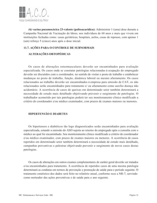 (6) vacina pneumocócica 23-valente (polissacarídica): Administrar 1 (uma) dose durante a
Campanha Nacional de Vacinação do Idoso, nos indivíduos de 60 anos e mais que vivem em
instituições fechadas como: casas geriátricas, hospitais, asilos, casas de repouso, com apenas 1
(um) reforço 5 (cinco) anos após a dose inicial.
11.7. AÇÕES PARA O CONTROLE DE SUBNORMAIS
ALTERAÇÕES ORTOPÉDICAS
Os casos de alterações osteomusculares deverão ser encaminhados para avaliação
especializada. Os casos onde se constatar patologias relacionadas à ocupação do empregado
deverão ser discutidos com o coordenador, no sentido de visitar o posto de trabalho e estabelecer
mudanças no posto de trabalho, função, dinâmica laboral ou mesmo afastamento. Os casos
relacionados ao trabalho deverão ser encaminhados à empresa para emissão de CAT, os não
relacionados serão encaminhados para tratamento e/ ou afastamento como auxílio doença não
acidentário. A ocorrência de casos de queixas em determinado setor também determinará a
necessidade de estudo mais detalhado objetivando prevenir o surgimento de patologias. O
trabalhador acometido por tais patologias poderá ter seu monitoramento clínico modificado a
critério do coordenador e/ou médico examinador, com prazos de exames maiores ou menores.
HIPERTENSÃO E DIABETES
Os hipertensos e diabéticos tão logo diagnosticados serão encaminhados para avaliação
especializada, estando a emissão do ASO sujeita ao retorno do empregado após a consulta com o
médico ao qual foi encaminhado. Seu monitoramento clínico modificado a critério do coordenador
e/ou médico examinador, com prazos de exames maiores ou menores. A ocorrência de casos
repetidos em determinado setor também determinará a necessidade de estudo mais detalhado,
campanhas preventivas e palestras objetivando prevenir o surgimento de novos casos destas
patologias.
Os casos de alterações em outros exames complementares de caráter geral deverão ser tratados
e/ou encaminhados para tratamento. A ocorrência de repetidos casos de uma mesma patologia
determinará as condutas em termos de prevenção e promoção de saúde para o período seguinte. O
tratamento estatístico dos dados será feito no relatório anual, conforme reza a NR-7, servindo
como norteador das ações preventivas e de saúde para o ano seguinte.
MC Alimentacao e Serviços Ltda - ME Página 12
 