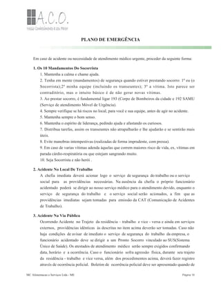 PLANO DE EMERGÊNCIA
Em caso de acidente ou necessidade de atendimento médico urgente, proceder da seguinte forma:
1. Os 10 Mandamentos Do Socorrista
1. Mantenha a calma e chame ajuda.
2. Tenha em mente (mandamentos) de segurança quando estiver prestando socorro: 1º eu (o
Socorrista);2º minha equipe (incluindo os transeuntes); 3º a vítima. Isto parece ser
contraditório, mas o intuito básico é de não gerar novas vítimas.
3. Ao prestar socorro, é fundamental ligar 193 (Corpo de Bombeiros da cidade e 192 SAMU
(Serviço de atendimento Móvel de Urgência).
4. Sempre verifique se há riscos no local, para você e sua equipe, antes de agir no acidente.
5. Mantenha sempre o bom senso.
6. Mantenha o espírito de liderança, pedindo ajuda e afastando os curiosos.
7. Distribua tarefas, assim os transeuntes não atrapalharão e lhe ajudarão e se sentirão mais
úteis.
8. Evite manobras intempestivas (realizadas de forma imprudente, com pressa).
9. Em caso de varias vítimas adenda àquelas que correm maiores risco de vida, ex, vítimas em
parada cárdio-respiratória ou que estejam sangrando muito.
10. Seja Socorrista e não herói .
2. Acidente No Local De Trabalho
A chefia imediata deverá acionar logo o serviço de segurança do trabalho ou o serviço
social para as providências necessárias. Na ausência da chefia o próprio funcionário
acidentado poderá se dirigir ao nosso serviço médico para o atendimento devido, enquanto o
serviço de segurança do trabalho e o serviço social serão acionados, a fim que as
providências imediatas sejam tomadas para emissão da CAT (Comunicação de Acidentes
de Trabalho).
3. Acidente Na Via Pública
Ocorrendo Acidente no Trajeto da residência – trabalho e vice - versa e ainda em serviços
externos, providências idênticas às descritas no item acima deverão ser tomadas. Caso não
haja condições de avisar de imediato o serviço de segurança do trabalho da empresa, o
funcionário acidentado deve se dirigir a um Pronto Socorro vinculado ao SUS(Sistema
Único de Saúde). Os atestados de atendimento médico serão sempre exigidos confirmando
data, horário e a ocorrência. Caso o funcionário sofra agressão física, durante seu trajeto
da residência - trabalho e vice versa, além dos procedimentos acima, deverá fazer registro
através de ocorrência policial. Boletim de ocorrência policial deve ser apresentado quando de
MC Alimentacao e Serviços Ltda - ME Página 16
 