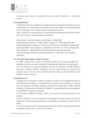 ocorrência externa onde se faz necessária como em casos de agressões e acidentes de
trânsito.
4. Encaminhamento
A Empresa deverá estar equipada com material necessário à prestação de primeiros socorros,
considerando-se as características da atividade desenvolvida; manter esse material guardado
em local adequado, e aos cuidados de pessoa treinada para esse fim.
Após a ocorrência de acidentes deverá ser providenciado atendimento especializado, através
de socorro imediato e encaminhamento aos hospitais:
Pronto Socorro ; Rua Jõao Pinheiro, s/n Sta Efigênia , Itabirito-MG
Hospital Regional de Betim Av. Edmeia Matos Lazzarotti, Nº 3.800, Ingá, Betim-MG
Hospital Municipal de Contagem Av. João César De Oliveira, S/N, Eldorado, Contagem-MG
Hps Geraldo Pinto Vieira Contagem Av. Marechal Costa E Silva, Nº 310, Jk, Contagem-MG
Hps João XXII Av. Alfredo Balena, Nº400, Santa Efigênia, Belo Horizonte-MG
Unidade Municipal De Pronto Atendimento De Ibirité; Av. São Paulo, 1294, Macaúbas
Ibirité-MG
5. E /Ou Apoio Especializado ( Órgãos Externos)
Os órgãos externos dizem respeito às instituições públicas ou privadas, que poderão ser
acionadas em auxílio a eventuais situações de emergência que requeiram a sua participação,
tais como: Defesa Civil; Corpo de Bombeiros; Polícia Civil; Secretária de Saúde Estadual e
Municipal; Unidades Militares da Região; Serviços Especializados em remoção com
transporte aéreo e terrestre; Centro de Informações Toxicológicas; Instituto Médico Legal;
Hospital e Prontos Socorros;
6. Emissão da CAT
A empresa deverá comunicar o acidente de trabalho, ocorrido com seu trabalhador havendo ou
não afastamento do trabalho, até o primeiro dia útil seguinte ao da ocorrência e, em caso de
morte, de imediato à autoridade competente, Deverão ser comunicadas ao INSS, mediante
formulário “Comunicação de Acidentes de Trabalho” ou eletronicamente através do aplicativo
do DATAPREV as seguintes ocorrências:
a) CAT Inicial: acidente de trabalho, típico ou de trajeto, ou doença profissional ou do
trabalho;
b) CAT reabertura: reinicio de tratamento ou afastamento por agravamento de lesão de
acidente do trabalho ou doença profissional ou do trabalho, já comunicado anteriormente ao
INSS;
c) CAT comunicação de óbito: falecimento decorrente de acidente ou doença profissional ou
do trabalho ocorrido após a emissão da CAT inicial.
MC Alimentacao e Serviços Ltda - ME Página 17
 