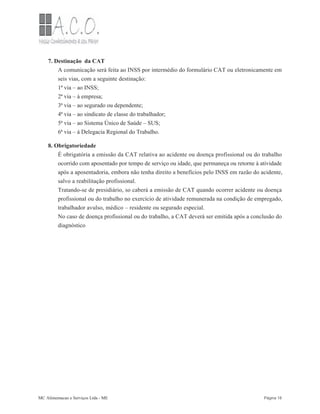7. Destinação da CAT
A comunicação será feita ao INSS por intermédio do formulário CAT ou eletronicamente em
seis vias, com a seguinte destinação:
1ª via – ao INSS;
2ª via – à empresa;
3ª via – ao segurado ou dependente;
4ª via – ao sindicato de classe do trabalhador;
5ª via – ao Sistema Único de Saúde – SUS;
6ª via – á Delegacia Regional do Trabalho.
8. Obrigatoriedade
É obrigatória a emissão da CAT relativa ao acidente ou doença profissional ou do trabalho
ocorrido com aposentado por tempo de serviço ou idade, que permaneça ou retorne à atividade
após a aposentadoria, embora não tenha direito a benefícios pelo INSS em razão do acidente,
salvo a reabilitação profissional.
Tratando-se de presidiário, so caberá a emissão de CAT quando ocorrer acidente ou doença
profissional ou do trabalho no exercício de atividade remunerada na condição de empregado,
trabalhador avulso, médico – residente ou segurado especial.
No caso de doença profissional ou do trabalho, a CAT deverá ser emitida após a conclusão do
diagnóstico
MC Alimentacao e Serviços Ltda - ME Página 18
 