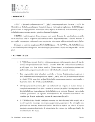 •
•
•
•
3. INTRODUÇÃO
A NR-7 – Norma Regulamentadora nº 7 (NR-7), regulamentada pela Portaria 3214/78, do
Ministério do Trabalho, estabelece a obrigatoriedade de elaboração e implantação do PCMSO, por
parte de todos os empregadores e instituições, com o objetivo de monitorar, individualmente, aqueles
trabalhadores expostos aos agentes químicos, físicos e biológicos.
O PCMSO é parte integrante de um conjunto mais amplo da saúde dos trabalhadores, devendo
estar articulado com as exigências das demais Normas Regulamentadoras, e deverá priorizar a
prevenção, rastreamento e diagnostico preventivo dos aspectos de saúde relacionados ao trabalho.
Destacam-se a estreita relação entre NR-7 (PCMSO) com a NR-9 (PPRA).A NR-7 (PCMSO) tem
a sua existência jurídica assegurada, a nível de legislação ordinária, através dos artigos 168 e 169 da
CLT.
4. DAS DIRETRIZES
O PCMSO deve possuir diretrizes mínimas que possam balizar as ações desenvolvidas de
acordo com procedimentos em relação a condutas dentro dos conhecimentos científicos
atualizados e da boa prática médica. Alguns destes procedimentos podem ser
padronizados, enquanto outros devem ser individualizados para cada empresa.
Este programa deve estar articulado com todas as Normas Regulamentadoras, porem, o
mais importante é estar integrado com o PPRA (NR-9). Para isso, é necessário um estudo
prévio do PPRA, uma visita ao local de trabalho para conhecer os riscos mencionados e
fazer uma analise das atividades do trabalhador.
Através deste reconhecimento, deve ser estabelecido um conjunto de exames clínicos e
complementares específicos para a prevenção ou detecção precoce dos agravos à saúde
dos trabalhadores, para cada grupo de trabalhadores da empresa, deixando claro, ainda,
critérios que deverão ser seguidos na interpretação dos resultados dos exames e as
condutas que deverão ser tomadas, no caso de encontro de alterações.
O PCMSO pode ser alterado a qualquer momento, em seu todo ou em parte, sempre que o
médico detectar mudanças nos riscos ocupacionais, decorrentes das alterações nos
processos de trabalho, novas descobertas da ciência médica em relação a efeitos
existentes, mudança de critérios de interpretação dos exames, ou, ainda, reavaliações do
reconhecimento dos riscos.
MC Alimentacao e Serviços Ltda - ME Página 2
 