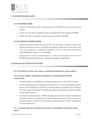 1.
2.
3.
1.
2.
•
•
•
5. DAS RESPONSABILIDADES
5.1. DO EMPREGADOR:
Garantir a elaboração e efetiva implementação do PCMSO, bem como zelar pela sua
eficácia;
Custear sem ônus para o empregado, todos os procedimentos relacionados ao PCMSO;
Indicar um médico coordenador, responsável pela execução do PCMSO.
5.2. DO MÉDICO COORDENADOR:
Realizar os exames médicos previstos na NR-7 ou encarregar os mesmos a profissional
médico familiarizado com os princípios da patologia ocupacional e suas causas, bem
como com o ambiente, as condições de trabalho e os riscos a que está ou será exposto
cada trabalhador da empresa a ser examinado;
Encarregar dos exames complementares ou outros procedimentos previstos neste
PCMSO, profissionais devidamente capacitados, equipados e qualificados.
6. DO DESENVOLVIMENTO DO PCMSO
6.1. O PCMSO deve incluir, entre outros, a realização obrigatória dos exames médicos:
6.2. Os Exames Médicos Ocupacionais obrigatórios e estabelecidos pelo PCMSO,
compreendem:
Avaliação clínica do trabalhador com anamnese ocupacional e exame físico e mental;
Exames complementares de diagnostico de acordo com os termos especificados na NR-7.
Outros exames poderão ser solicitados a critério do médico coordenador, por notificação
do médico agente da inspeção do trabalho, decorrentes de negociação coletiva de trabalho
ou pela própria empresa;
As empresas deverão realizar o PPRA (Programa de Prevenção de Riscos Ambientais)
onde deverá constar o levantamento dos Riscos Ambientais existentes, bem como fará as
indicações para prevenção e/ou eliminação dos agentes agressivos (ruídos, temperaturas
extremas, poeiras, etc).
6.3. A avaliação clínica deverá obedecer aos prazos e à periodicidade conforme previstos
abaixo:
MC Alimentacao e Serviços Ltda - ME Página 3
 