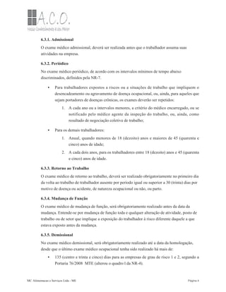 •
1.
•
1.
2.
•
6.3.1. Admissional
O exame médico admissional, deverá ser realizada antes que o trabalhador assuma suas
atividades na empresa.
6.3.2. Periódico
No exame médico periódico, de acordo com os intervalos mínimos de tempo abaixo
discriminados, definidos pela NR-7.
Para trabalhadores expostos a riscos ou a situações de trabalho que impliquem o
desencadeamento ou agravamento de doença ocupacional, ou, ainda, para aqueles que
sejam portadores de doenças crônicas, os exames deverão ser repetidos:
A cada ano ou a intervalos menores, a critério do médico encarregado, ou se
notificado pelo médico agente da inspeção do trabalho, ou, ainda, como
resultado de negociação coletiva de trabalho;
Para os demais trabalhadores:
Anual, quando menores de 18 (dezoito) anos e maiores de 45 (quarenta e
cinco) anos de idade;
A cada dois anos, para os trabalhadores entre 18 (dezoito) anos e 45 (quarenta
e cinco) anos de idade.
6.3.3. Retorno ao Trabalho
O exame médico de retorno ao trabalho, deverá ser realizado obrigatoriamente no primeiro dia
da volta ao trabalho de trabalhador ausente por período igual ou superior a 30 (trinta) dias por
motivo de doença ou acidente, de natureza ocupacional ou não, ou parto.
6.3.4. Mudança de Função
O exame médico de mudança de função, será obrigatoriamente realizado antes da data da
mudança. Entende-se por mudança de função toda e qualquer alteração de atividade, posto de
trabalho ou de setor que implique a exposição do trabalhador à risco diferente daquele a que
estava exposto antes da mudança.
6.3.5. Demissional
No exame médico demissional, será obrigatoriamente realizado até a data da homologação,
desde que o último exame médico ocupacional tenha sido realizado há mais de:
135 (centro e trinta e cinco) dias para as empresas de grau de risco 1 e 2, segundo a
Portaria 76/2008 MTE (alterou o quadro l da NR-4).
MC Alimentacao e Serviços Ltda - ME Página 4
 