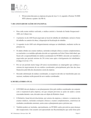 •
•
•
•
•
•
•
•
•
•
90 (noventa) dias para as empresas de grau de risco 3 e 4, segundo a Portaria 76/2008
MTE (alterou o quadro l da NR-4).
7. DO ATESTADO DE SAÚDE OCUPACIONAL
Para cada exame médico realizado, o médico emitirá o Atestado de Saúde Ocupacional -
ASO, em 2 (duas) vias.
A primeira via do ASO ficará arquivada no local de trabalho do trabalhador, inclusive frente
de trabalho ou canteiro de obras, à disposição da fiscalização do trabalho.
A segunda via do ASO será obrigatoriamente entregue ao trabalhador, mediante recibo na
primeira via.
Os dados obtidos nos exames médicos, incluindo avaliação clínica e exames complementares,
as conclusões e as medidas aplicadas deverão ser registrados na Ficha Clínica Individual, que
ficará sob a responsabilidade do médico-coordenador do PCMSO e deverão ser mantidos e
arquivados por período mínimo de 20 (vinte) anos após o desligamento do trabalhador.
(Código Civil Art. 177)
Por ser um período muito longo (20 anos) recomendamos ao empregador que conheça o
sistema de arquivamento do seu médico coordenador, principalmente pelo fato dos ônus
financeiros pela falta dos documentos serem da empresa.
Havendo substituição do médico coordenador, os arquivos deverão ser transferidos para seu
sucessor, mediante recibo pessoal do novo medico coordenador.
8. DO RELATORIO ANUAL
O PCMSO deverá obedecer a um planejamento feito pelo médico coordenador em conjunto
com o responsável pela empresa, em que estejam previstas as ações de saúde a serem
executadas durante o ano, devendo estas ser objeto de Relatório Anual.
O Relatório Anual deverá discriminar, por setores da empresa, o número e a natureza dos
exames médicos, incluindo avaliações clínicas e exames complementares, estatísticas de
resultados considerados anormais, assim como o planejamento para o próximo ano.
Também podem ser incluídas, opcionalmente, no PCMSO, ações preventivas para doenças
não ocupacionais. Este assunto será apresentado nas Recomendações que serão feitas pelo
MC Alimentacao e Serviços Ltda - ME Página 5
 