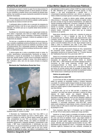 APOSTILAS OPÇÃO A Sua Melhor Opção em Concursos Públicos
História e Geografia do MT A Opção Certa Para a Sua Realização20
de colonização que nascem e morrem no papel. Na raiz desse processo há
um poderoso jogo de interesses bancado no século passado por fazendei-
ros que começaram a amealhar fortuna como posseiros de grandes áreas
públicas, hoje sucedidos por grupos empresariais proprietários de fazendas
altamente mecanizadas.
Reforma agrária não consiste apenas na entrega da terra a quem não a
tem e a quer, precisamos sim de uma reforma acoplada à política agrícola,
que responda aos anseios do homem sem terra.
A participação efetiva do público alvo na execução dos programas de
regularização fundiária é vital não só para adequá-las às expectativas da
população, mas também para que os ocupantes destas terras exercitem a
sua cidadania.
Na definição dos instrumentos legais para a regularização fundiária de-
ve-se adotar a negociação como forma de relação entre planejadores,
executores e ocupantes, evitando imposições e incentivando a discussão
de princípios e práticas que favoreçam a melhoria da qualidade de vida e
fortalecimento da cidadania.
Por tudo isso, a importância da reforma agrária é decisiva porque per-
mite e consolida a estabilidade econômico-financeira de um país. Nenhuma
nação poderá ser próspera enquanto seu trabalhador rural estiver na misé-
ria social-econômica. Daí a necessidade premente da "libertação" destes
trabalhadores, numa base econômica de aliança harmônica entre o proprie-
tário e os trabalhadores rurais.
A reforma agrária não é contra a propriedade privada no campo. Ao
contrário, descentraliza-a democraticamente, favorecendo as massas e
beneficiando o conjunto da nacionalidade. É um imperativo da realidade
social atual, devendo atender a função social da propriedade, evitando-se
assim, as tensões sociais e conflitos no campo. Uma reforma agrária no
País, moderada e sábia, será uma das causas principais do progresso
nacional.
Movimento dos Trabalhadores Rurais Sem Terra
Monumento desenhado por Marcos Castro dedicado ao MST e
localizado na BR-277, próximo a Curitiba.
O Movimento dos Trabalhadores Rurais Sem Terra (MST) é um
movimento político-social brasileiro que busca a reforma agrária . Teve
origem na oposição ao modelo de reforma agrária imposto pelo regime
militar, principalmente nos anos 1970, que priorizava a colonização de
terras devolutas em regiões remotas, com objetivo de exportação de
excedentes populacionais e integração estratégica. Contrariamente a este
modelo, o MST busca fundamentalmente a redistribuição das terras
improdutivas. É um grupo de fazendeiros que dividem seus lotes de terras
com os mais pobres, e também dividem parte de seu lucro mensal.
Questões do trabalhador do campo, cujo objetivo é principalmente à luta
pela realização da reforma agrária no Brasil. O MST teve origem na década
de 1980, defendendo que a expansão da fronteira agrícola, os mega
projetos — dos quais as barragens são o exemplo típico — e
a mecanização da agricultura contribuíram para eliminar as pequenas e
médias unidades de produção agrícola e concentrar a propriedade da terra.
Paralelamente, o modelo de reforma agrária adotado pelo regime
militar priorizava a "colonização" de terras devolutas em regiões remotas,
tais como as áreas ao longo da rodovia Transamazônica, com objetivo de
"exportar excedentes populacionais" e favorecer a integração do território,
considerada estratégica. Esse modelo de colonização revelou-se, no
entender do movimento, inadequado e eventualmente catastrófico para
centenas de famílias, que acabaram abandonadas, isoladas em um
ambiente inóspito, condenadas a cultivar terras que se revelaram
impróprias ao uso agrícola.
Nessa época, intensificou-se o êxodo rural — abandono do campo por
seus habitantes —, com a migração de mais de 30 milhões
de camponeses para as cidades, atraídos pelo desenvolvimento urbano
e industrial, durante o chamado "milagre brasileiro". Grande parte deles
ficou desempregada ou subempregada, sobretudo no início anos 1980,
quando a economia brasileira entrou em crise. Alguns tentaram resistir na
cidade e outros se mobilizaram para voltar à terra. Desta tensão,
movimentos locais e regionais se desenvolveram na luta pela terra.
Em 1984, apoiados pela Comissão Pastoral da Terra, representantes
dos movimentos sociais, sindicatos de trabalhadores rurais e outras
organizações reuniram-se em Cascavel, Paraná, no 1º Encontro Nacional
dos Trabalhadores Rurais Sem Terra, para fundar o MST.1 2
Apesar de os movimentos organizados pela reforma agrária no Brasil
serem relativamente recentes, remontando apenas às ligas camponesas —
associações de agricultores que existiam durante as décadas
de 1950 e 1960 — o MST entende-se como herdeiro ideológico de todos os
movimentos de base social camponesa ocorridos desde que
os portugueses entraram no Brasil, quando a terra foi dividida
em sesmarias por favor real, de acordo com o direito feudal português, o
que excluiu em princípio grande parte da população do acesso direto à
terra. Contrariamente a esse modelo concentrador da propriedade fundiária,
o MST declara buscar a redistribuição das terras improdutivas.
Histórico da questão agrária
Conflitos pela terra desde 1850
A Lei de Terras de 1850, ao estabelecer a compra e venda como forma
padrão de aquisição da propriedade fundiária e limitando fortemente
o usucapião, foi a estrutura agrária desigual herdada dos tempos coloniais.
É desse marco legislativo que se valem os historiadores para dividir a
história dos conflitos agrários no Brasil independente, a partir de 1850, em
duas fases distintas:
A primeira fase, que iria de 1850 até 1940, é classificada como
"messiânica", pois estas lutas estavam associadas à presença de líderes
religiosos de origem popular, que pregavam ideologias de
cunho milenarista (inclusive com elementos sebastianistas, isto é,
associados à mitologia relativa ao retorno de Dom Sebastião) e ligados ao
catolicismo popular. Nesse período, um dos mais importantes movimentos
foi o da comunidade de Canudos, na Bahia, liderada por Antônio
Conselheiro. A comunidade permaneceu entre 1870 e 1897, quando
acabou sendo arrasada por tropas federais, durante a chamada Guerra de
Canudos: todas as 5.200 casas do arraial foram queimadas e a maior parte
da população foi morta.
Outro movimento desta fase é o Contestado, que se desenvolve
de 1912 até 1916 em Santa Catarina, liderado pelo monge José Maria.
Inserem-se no mesmo quadro as atividades de Lampião no nordeste
brasileiro, no período de 1917 até 1938, na medida em que este possa ser
tido como uma forma de banditismo "social", cujas origens estariam na
espoliação dos pequenos agricultores - como a família de Lampião - e nas
estruturas de poder político regional, dominadas pelo latifúndio. Esta
posição, defendida pela historiografia marxista brasileira dos anos 1960 -
especialmente pelo historiador Rui Facó3 - e recuperada mais tarde pelo
historiador inglês Eric Hobsbawn,4 tem sido, entretanto, contestada por
 
