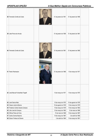 APOSTILAS OPÇÃO A Sua Melhor Opção em Concursos Públicos
História e Geografia do MT A Opção Certa Para a Sua Realização29
38 Fernando Corrêa da Costa 31 de janeiro de 1951 31 de janeiro de 1956
39 João Ponce de Arruda 31 de janeiro de 1956 31 de janeiro de 1961
40 Fernando Corrêa da Costa 31 de janeiro de 1961 31 de janeiro de 1966
41 Pedro Pedrossian 31 de janeiro de 1966 15 de março de 1971
42 José Manuel Fontanillas Fragelli 15 de março de 1971 15 de março de 1975
42 José Garcia Neto 15 de março de 1975 15 de agosto de 1978
43 Cássio Leite de Barros 15 de agosto de 1978 15 de março de 1979
44 Frederico Carlos Soares Campos 15 de março de 1979 15 de março de 1983
45 Júlio José de Campos 15 de março de 1983 15 de maio de 1986
46 Wilmar Peres de Faria 15 de maio de 1986 15 de março de 1987
47 Carlos Gomes Bezerra 15 de março de 1987 2 de abril de 1990
48 Edison Freitas de Oliveira 2 de abril de 1990 15 de março de 1991
 