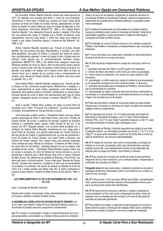 APOSTILAS OPÇÃO A Sua Melhor Opção em Concursos Públicos
História e Geografia do MT A Opção Certa Para a Sua Realização35
Em Dourados, Wilson Valentim Biasotto, lembra que nesse período de
1977, foi realizada uma reunião para definir o nome do novo Estado[2]:
“discutíamos o nome para o Estado que nasceria em breve. Muita gente
apostava as fichas em Estado de Campo Grande, especialmente os habi-
tantes da capital; no interior falava-se muito em Estado de Maracaju e, com
menor entusiasmo, Entre-Rios” (BIASOTTO, 1999, p. 02). Explica Wilson
Valentim Biasotto: “nós estávamos firmando opinião a respeito. Entre-Rios
não nos parecia boa opção. É verdade que o Estado constitui-se numa
mesopotâmia, mas era coisa batida, o nome fora usado para cidade do
Estado e não colara: Entre-Rios passou a chamar-se Rio Brilhante” (Id.,
1999, p. 02).
Wilson Valentim Biasotto, esclarece que, “Estado de Campo Grande
também não nos pareceu boa ideia. Representava, é verdade, uma reali-
dade geográfica, boa parte do Estado é composta por terras de campo,
mas, ponderávamos, estender o nome da Capital a todo o Estado seria um
estímulo muito grande aos já reconhecidamente bairristas campo-
grandenses” (BIASOTTO, 1999, p. 02). Deste modo, assegura o autor que,
“Maracaju também dá nome ao relevo, além da serra temos ainda o planal-
to com o mesmo nome, mas não nos pareceu correto termos uma serra, um
planalto, uma cidade e um estado com o mesmo nome. Além do mais, da
mesma forma que o estado não se constitui única e exclusivamente de
campos, para chamar-se Campo Grande, não é também uma única serra
ou planalto” (Id., p. 02).
Para finalizar Wilson Valentim Biasotto, assegura que, “deveria ser Ma-
to Grosso do Sul, concluímos àquela época. Manteríamos a tradição e o
povo, especialmente os mais velhos, guardariam suas lembranças. A
separação seria apenas política e territorial, manteríamos os nossos laços,
inclusive através do nome. E assim nem precisaríamos abrir mão do nosso
símbolo, consagrado através da música: a seriema” (BIASOTTO, 1999, p.
02).
Após a reunião, Valfrido Silva, publicou um artigo no jornal Folha de
Dourados, com o título: “Pra quem fica a Seriema?”, que teve repercussão
no Estado, principalmente em Campo Grande e Cuiabá.
Uma discussão surgida quando o Presidente Geisel anunciou oficial-
mente a disposição de dividir o velho Mato Grosso, para criar o Estado de
Campo Grande. De pronto, a polêmica foi formada, surgiram as pressões
políticas e o presidente cedeu, criando o Mato Grosso do Sul, em 11 de
outubro de 1977. Naquela ocasião, uma conversa deste jornalista com o
professor de história Wilson Biasotto, transformou-se num artigo para o
jornal Folha de Dourados, com grande repercussão em Campo Grande e
até nos jornais de Cuiabá. O questionamento era, se uma vez persistindo o
nome de Estado de Campo Grande, com quem ficaria a Seriema, ave
símbolo de nossos campos. Sim, porque numa das canções sertanejas
mais cantadas por aqui, fala-se (ou canta-se): “ó Seriema de Mato Grosso,
teu canto triste me faz lembrar... daqueles tempos em que eu viajava, sinto
saudades de seu cantar...”. Oprofessor Wilson Biasotto sugeria, então, que
se revisse a proposta do nome de Estado de Campo Grande ou que se
transferisse a Seriema para o Mato Grosso. Mas como a música “Seriema
de Mato Grosso” faz referências às cidades de Maracaju e Ponta Porã, não
seria justo levar o bichinho embora. Trocar a letra para “Seriema de Campo
Grande”, também não resolveria o problema. É claro que as elucubrações
do jornalista e do professor não devem ter pesado na decisão da trocar de
nome. Era o anseio popular que falava mais alto. E assim começamos a
construir nossa história, a história do Mato Grosso do Sul (SILVA, 1999, p.
02).
LEI COMPLEMENTAR Nº 23, DE 19 DE NOVEMBRO DE 1992 - D.O.
19.11.92.
Autor: Comissão de Revisão Territorial
Dispõe sobre criação, incorporação, fusão, desmembramento e extinção de
municípios e distritos no Estado de Mato Grosso.
A ASSEMBLEIA LEGISLATIVA DO ESTADO DE MATO GROSSO, ten-
do em vista o que dispõe o Artigo 45 da Constituição Estadual, aprova e o
Governador do Estado sanciona a seguinte lei complementar:
Art. 1º A criação, a incorporação, a fusão e o desmembramento de municí-
pios preservarão a comunidade e a unidade histórico-cultural do ambiente
urbano, far-se-á por lei estadual, obedecidos os requisitos previstos na
Constituição Federal na Constituição Estadual, nesta lei complementar e
dependerão de consulta prévia, mediante plebiscito, à população direta-
mente interessada.
§ 1º A análise de preservação da continuidade e da unidade histórico-
cultural do ambiente urbano caberá à Comissão de Revisão Territorial da
Assembleia Legislativa, ouvido previamente o Órgão de Informação e
Cartografia do Estado de Mato Grosso.
§ 2º A instalação de novos municípios dar-se-á com a eleição e posse do
Prefeito, Vice-Prefeito e Vereadores, simultaneamente a dos municípios já
existentes.
§ 3º O novo município a ser criado será o resultado do desmembramento
de área territorial de um ou mais municípios.
Art. 2º São requisitos indispensáveis à criação de municípios, dentre ou-
tros:
I - população estimada não inferior a 4.000 (quatro mil) habitantes;
II - número de eleitor não inferior a 30% (trinta por cento) da população;
III - centro urbano já constituído, com número de casas superior a 200
(duzentas);
IV - arrecadação, no último exercício, superior à média do que arrecadaram
os 40 (quarenta) municípios de menor renda do Estado, no exercício;
V - condições apropriadas para a instalação da Prefeitura, Câmara Munici-
pal e funcionamento do Judiciário;
VI - apresentação de mapa e memorial descritivo de forma a demonstrar a
manutenção ou a caracterização da continuidade territorial do município de
origem e do município em via de criação.
§ 1º Não será permitida a criação de municípios desde que esta medida
importe para o município ou municípios de origem na perda dos requisitos
exigidos nesta lei complementar.
§ 2º Os requisitos dos incisos I, III, e VI serão apurados pelo Órgão de
Informação e Cartografia do Estado; o de nº II, pelo Tribunal Regional
Eleitoral-TRE; o de nº IV, pelo Órgão Fazendário Estadual; e o de nº V, pela
Comissão de Revisão Territorial, após verificação in loco.
§ 3º A Comissão de Revisão Territorial requisitará dos órgãos de que trata
o parágrafo anterior, as informações previstas nos incisos I, II, III, IV e VI do
Artigo 2º, as quais serão prestadas no prazo de 30 (trinta) dias a contar da
data do recebimento, sob pena de responsabilidade.
Art. 3º A criação de município, bem como a incorporação ou extinção de
distritos ou município, processado cada caso individualmente, somente
poderão ocorrer até o ano imediatamente anterior ao da realização das
eleições para os cargos de Prefeito, Vice-Prefeito e Vereador.
Art. 4º Para criação de município que resulte de fusão de área territorial
integral de dois ou mais municípios, com a extinção destes, é dispensada a
verificação dos requisitos do Artigo 2º.
Parágrafo único No caso deste artigo, o plebiscito consistirá na consulta à
população diretamente interessada, sobre a concordância com a fusão e a
sede do novo município.
Art. 5º A lei que criar o novo município definirá seus limites, acompanhando
tanto quanto possível acidentes naturais e linhas geodésica claras, preci-
sas e contínuas entre pontos bem identificados.
Art. 6º Na toponímia de municípios e distritos, é vedada a repetição de
nome já existente no País, bem como a designação de datas, nomes de
pessoas vivas e o emprego de denominação com mais de três palavras,
excluídas as partículas gramaticais.
§ 1º Nos projetos de criação ou alteração da denominação do município e
distrito deverá constar a informação da fundação IBGE sobre a existência
de topônimo correlato no Estado ou em outra unidade da Federação.
 