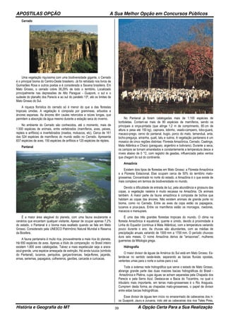 APOSTILAS OPÇÃO A Sua Melhor Opção em Concursos Públicos
História e Geografia do MT A Opção Certa Para a Sua Realização39
Cerrado
Uma vegetação riquíssima com uma biodiversidade gigante, o Cerrado
é o principal bioma do Centro-Oeste brasileiro. Já foi retratado nos livros de
Guimarães Rosa e outros poetas e é considerada a Savana brasileira. Em
Mato Grosso, o cerrado cobre 38,29% de todo o território. Localizado
principalmente nas depressões de Alto Paraguai - Guaporé, o sul e o
sudeste do planalto dos Parecis e ao sul do paralelo 13º, até os limites de
Mato Grosso do Sul.
A riqueza florística do cerrado só é menor do que a das florestas
tropicais úmidas. A vegetação é composta por gramíneas, arbustos e
árvores esparsas. As árvores têm caules retorcidos e raízes longas, que
permitem a absorção da água mesmo durante a estação seca do inverno.
No ambiente do Cerrado são conhecidos, até o momento, mais de
1.500 espécies de animais, entre vertebrados (mamíferos, aves, peixes,
repteis e anfíbios) e invertebrados (insetos, moluscos, etc). Cerca de 161
das 524 espécies de mamíferos do mundo estão no Cerrado. Apresenta
837 espécies de aves, 150 espécies de anfíbios e 120 espécies de répteis.
Pantanal
É a maior área alegável do planeta, com uma fauna exuberante e
cenários que encantam qualquer visitante. Apesar de ocupar apenas 7,2%
do estado, o Pantanal é o bioma mais exaltado quando se fala em Mato
Grosso. Considerado pela UNESCO Patrimônio Natural Mundial e Reserva
da Biosfera.
A fauna pantaneira é muito rica, provavelmente a mais rica do planeta.
Há 650 espécies de aves. Apenas a título de comparação: no Brasil inteiro
existem 1.800 aves catalogadas. Talvez a mais espetacular seja a arara-
azul-grande, uma espécie ameaçada de extinção. Há ainda tuiuiús (símbolo
do Pantanal), tucanos, periquitos, garças-brancas, beija-flores, jaçanãs,
emas, seriemas, papagaios, colhereiros, gaviões, carcarás e curicacas.
No Pantanal já foram catalogadas mais de 1.100 espécies de
borboletas. Contam-se mais de 80 espécies de mamíferos, sendo os
principais a onça-pintada (que atinge 1,2 m de comprimento, 85 cm de
altura e pesa até 150 kg), capivara, lobinho, veado-campeiro, lobo-guará,
macaco-prego, cervo do pantanal, bugio, porco do mato, tamanduá, anta,
bicho-preguiça, ariranha, quati, tatu e outros. A vegetação pantaneira é um
mosaico de cinco regiões distintas: Floresta Amazônica, Cerrado, Caatinga,
Mata Atlântica e Chaco (paraguaio, argentino e boliviano). Durante a seca,
os campos se tornam amarelados e constantemente a temperatura desce a
níveis abaixo de 0 °C, com registro de geadas, influenciada pelos ventos
que chegam do sul do continente.
Amazônia
Existem dois tipos de florestas em Mato Grosso: a Floresta Amazônica
e a Floresta Estacional. Elas ocupam cerca de 50% do território mato-
grossense. Concentrada no norte do estado, a Amazônia é o que existe de
mais complexo em termos de biodiversidade no mundo.
Devido a dificuldade de entrada de luz, pela abundância e grossura das
copas, a vegetação rasteira é muito escassa na Amazônia. Os animais
também. A maior parte da fauna amazônica é composta de bichos que
habitam as copas das árvores. Não existem animais de grande porte no
bioma, como no Cerrado. Entre as aves da copa estão os papagaios,
tucanos e pica-paus. Entre os mamíferos estão os morcegos, roedores,
macacos e marsupiais.
É uma das três grandes florestas tropicais do mundo. O clima na
floresta Amazônica é equatorial, quente e úmido, devido à proximidade à
Linha do Equador (contínua à Mata Atlântica), com a temperatura variando
pouco durante o ano. As chuvas são abundantes, com as médias de
precipitação anuais variando de 1500 mm a 1700 mm. O período chuvoso
dura seis meses. O nome Amazônia deriva de "amazonas", mulheres
guerreiras da Mitologia grega.
Hidrografia
O maior divisor de águas da América do Sul está em Mato Grosso. Es-
tende-se no sentido oeste-leste, separando as bacias fluviais opostas,
vertentes umas para o norte e outras para o sul.
Toda a extensa rede hidrográfica que serve o estado de Mato Grosso,
abrange grande parte das duas maiores bacias hidrográficas do Brasil -
Amazônica e Platina, cujas águas se acham separadas pela Chapada dos
Parecis e pela Serra Azul. Destaca-se a Bacia do Tocantins, na qual o
tributário mais importante, em terras mato-grossenses é o Rio Araguaia.
Cumprem desta forma, as chapadas mato-grossenses, o papel de divisor
entre estas bacias hidrográficas.
Esse divisor de águas tem início no emaranhado de cabeceiras dos ri-
os Guaporé, Jauru e Juruena, indo até as cabeceiras dos rios Teles Pires,
 