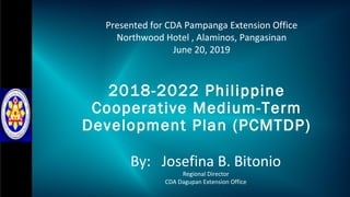 2018-2022 Philippine
Cooperative Medium-Term
Development Plan (PCMTDP)
By: Josefina B. Bitonio
Regional Director
CDA Dagupan Extension Office
Presented for CDA Pampanga Extension Office
Northwood Hotel , Alaminos, Pangasinan
June 20, 2019
 