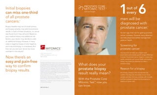 Initial biopsies
can miss one-third
of all prostate
                                                                                                                                            1 6
                                                                                                                                            men will be
                                                                                                                                                       out of
                                                                                                                                                       every

cancers.           2

                                                                                                                                            diagnosed with
Biopsy needles may not hit small tumors,
and biopsy samples may yield inconclusive                                                                                                   prostate cancer.                                  1


results. In both of these situations, no cancer
                                                                                                                                            As men age, their risk for getting prostate
was found, but it may still exist. Based on
                                                                                                                                            cancer increases. However, early detection
your medical history and additional risk
                                                                                                                                            can help physicians better manage their
factors, your doctor may decide to order
                                                                                                                                            patients’ health.
an additional biopsy. However, in many
cases a negative biopsy is truly negative,
and a second biopsy is unnecessary. But                                                                                                     Screening for
how can you and your doctor be more                                                                                                         prostate cancer
confident in the results?
                                                  www.mitomicsinc.com
                                                                                                                                            Your physician will likely use a digital rectal
                                                  PCMTsupport@mitomicsinc.com                                                               examination and prostate-specific antigen (PSA) test

Now there’s an                                    888.763.2644                                                                              to screen for prostate cancer. Irregular or suspicious


easy and pain-free
                                                                                                                                            results, along with your current health and medical
                                                                                                                                            history, may cause your physician to order a

                                                                                                                   What does your
                                                  Prostate Core Mitomic Test or one or more of its components
                                                  was developed and its performance characteristics determined                              prostate biopsy.

way to confirm                                    by Mitomics. It has not been approved by the Food and


                                                                                                                   prostate biopsy
                                                  Drug Administration (FDA). Mitomics has determined that
                                                  such approval is not necessary. This test is used for clinical
                                                                                                                                            Reason for a biopsy
biopsy results.                                   purposes. It should not be regarded as investigational or for
                                                  research. Mitomics is regulated under the Clinical Laboratory
                                                  Improvement Act (CLIA) of 1988 as qualified to perform
                                                  high-complexity clinical testing.                                result really mean?      As of today, a biopsy is the only test that fully
                                                                                                                                            confirms the diagnosis of prostate cancer. Tissue
                                                  © 2012-2013 Mitomics Inc. All rights reserved. Prostate
                                                  Core Mitomic Test, Mitomic, Mitomics, and Empowering                                      samples are taken from your prostate with a needle,
                                                  Clinical Insight are trademarks of Mitomics Inc.
                                                  References: 1. American Cancer Society. 2. American Society
                                                                                                                   With the Prostate Core   and then analyzed to determine the presence or
                                                                                                                                            absence of cancer cells.
                                                  of Clinical Oncology.
                                                                                                                   Mitomic Test™ now you
                                                                                                                                ,
                                                  0201.2013 Rev 2
                                                                                                                   can know.
 
