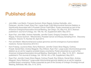 Published data
• John Mills, Luis Martin, François Guimont, Brian Reguly, Andrew Harbottle, John
Pedersen, Jennifer Creed, Ryan Parr. Large-Scale 3.4kb Mitochondrial Genome Deletion is
Significantly Associated with a Prostate Cancer Field Effect. Poster presented as part of the
American Urological Association Annual Meeting, San Diego, CA, May 4-8, 2013. Abstract
published in Journal of Urology, Vol. 189, No. 4S, Supplement e604, May 2013.
• Ryan Parr, John Mills, Andrew Harbottle, Jennifer Creed, Gregory Crewdson, Brian
Reguly, Francois Guimont. Mitochondria, Prostate Cancer and Biopsy Sampling Error. Discovery
Medicine, Volume 15, Number 83, April 2013.
• Parr and Martin: Mitochondrial and nuclear genomics and the emergence of personalized
medicine. Human Genomics 2012 6:3.
• Kent Froberg, Laurence Klotz, Kerry Robinson, Jennifer Creed, Brian Reguly, Cortney
Powell, Daniel Klein, Andrea Maggrah, Roy Wittock, Ryan Parr. Large-scale mitochondrial genome
deletion as an aid for negative prostate biopsy uncertainty. Poster presented as a part of the
American Urological Association Annual Meeting, Washington, D.C., May 14-19, 2011. Abstract
published in The Journal of Urology, Vol. 185 No. 4S, e 764, Supplement, May 2011.
• Ryan Parr, Jennifer Creed, Brian Reguly, Cortney Powell, Roy Wittock, Daniel Klein, Andrea
Maggrah, Kerry Robinson* Large-scale mitochondrial genome deletion as an aid for negative
prostate biopsy uncertainty. Poster presented as part of the Society of Urologic Oncology Annual
Meeting, Bethesda, MD, Dec. 8-10, 2010.
 