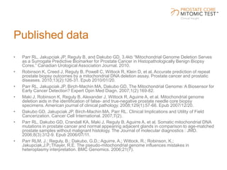Published data
• Parr RL, Jakupciak JP, Reguly B, and Dakubo GD. 3.4kb “Mitochondrial Genome Deletion Serves
as a Surrogate Predictive Biomarker for Prostate Cancer in Histopathologically Benign Biopsy
Cores.” Canadian Urological Association Journal. 2010.
• Robinson K, Creed J, Reguly B, Powell C, Wittock R, Klein D, et al. Accurate prediction of repeat
prostate biopsy outcomes by a mitochondrial DNA deletion assay. Prostate cancer and prostatic
diseases. 2010;13(2):126-31. Epub 2010/01/20.
• Parr RL, Jakupciak JP, Birch-Machin MA, Dakubo GD. The Mitochondrial Genome: A Biosensor for
Early Cancer Detection? Expert Opin Med Diagn. 2007;1(2):169-82.
• Maki J, Robinson K, Reguly B, Alexander J, Wittock R, Aguirre A, et al. Mitochondrial genome
deletion aids in the identification of false- and true-negative prostate needle core biopsy
specimens. American journal of clinical pathology. 2008;129(1):57-66. Epub 2007/12/20.
• Dakubo GD, Jakupciak JP, Birch-Machin MA, Parr RL. Clinical Implications and Utility of Field
Cancerization. Cancer Cell International. 2007;7(2).
• Parr RL, Dakubo GD, Crandall KA, Maki J, Reguly B, Aguirre A, et al. Somatic mitochondrial DNA
mutations in prostate cancer and normal appearing adjacent glands in comparison to age-matched
prostate samples without malignant histology. The Journal of molecular diagnostics : JMD.
2006;8(3):312-9. Epub 2006/07/11.
• Parr RLM, J.; Reguly, B.; Dakubo, G.D.; Aguirre, A.; Wittock, R.; Robinson, K.;
Jakupciak,J.P.;Thayer, R.E. The pseudo-mitochondrial genome influences mistakes in
heteroplasmy interpretation. BMC Genomics. 2006;21(7).
 