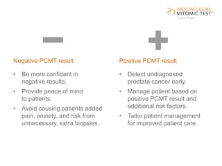 Negative PCMT result
• Be more confident in
negative results.
• Provide peace of mind
to patients.
• Avoid causing patients added
pain, anxiety, and risk from
unnecessary, extra biopsies.
• Detect undiagnosed
prostate cancer early.
• Manage patient based on
positive PCMT result and
additional risk factors.
• Tailor patient management
for improved patient care.
Positive PCMT result
 