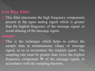 Low Pass Filter
 This filter eliminates the high frequency components
present in the input analog signal which is greater
than the highest frequency of the message signal, to
avoid aliasing of the message signal.
Sampler
 This is the technique which helps to collect the
sample data at instantaneous values of message
signal, so as to reconstruct the original signal. The
sampling rate must be greater than twice the highest
frequency component W of the message signal, in
accordance with the sampling theorem.
 