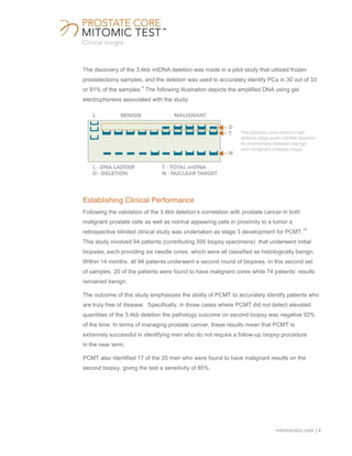 mitomicsinc.com | 4
The discovery of the 3.4kb mtDNA deletion was made in a pilot study that utilized frozen
prostatectomy samples, and the deletion was used to accurately identify PCa in 30 out of 33
or 91% of the samples.
9
The following illustration depicts the amplified DNA using gel
electrophoresis associated with the study:
Establishing Clinical Performance
Following the validation of the 3.4kb deletion’s correlation with prostate cancer in both
malignant prostate cells as well as normal appearing cells in proximity to a tumor a
retrospective blinded clinical study was undertaken as stage 3 development for PCMT.
10
This study involved 94 patients (contributing 595 biopsy specimens) that underwent initial
biopsies, each providing six needle cores, which were all classified as histologically benign.
Within 14 months, all 94 patients underwent a second round of biopsies. In this second set
of samples, 20 of the patients were found to have malignant cores while 74 patients’ results
remained benign.
The outcome of this study emphasizes the ability of PCMT to accurately identify patients who
are truly free of disease. Specifically, in those cases where PCMT did not detect elevated
quantities of the 3.4kb deletion the pathology outcome on second biopsy was negative 92%
of the time. In terms of managing prostate cancer, these results mean that PCMT is
extremely successful in identifying men who do not require a follow-up biopsy procedure
in the near term.
PCMT also identified 17 of the 20 men who were found to have malignant results on the
second biopsy, giving the test a sensitivity of 85%.
 