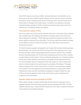 mitomicsinc.com | 5
Since PCMT requires only 20ng of mtDNA, molecular detection of the field effect can be
carried out on the same samples used for histology. Not only does this ensure continuity in
the patient’s results, it greatly reduces the risk of missing a tumor since the results are not
reliant solely on histology of the needle biopsy. The ability to use existing (or previously
collected) histology samples for PCMT evaluation also reduces patient stress and risk of
infection since no additional biopsies are required.
The economic reality of PCa
Due to the subtle nature of PCa and the extremely small tumor cross-section that is collected
with a needle biopsy, the histological identification of prostate cancer is one of the most
difficult diagnoses in pathology.
11
PCMT effectively expands the detection perimeter of the
biopsy needle by utilizing the tumor field effect. This not only makes the prostate core biopsy
a more effective screening method for the patient, it also adds value to the process by
increasing its accuracy.
The North American population demographic over the age of 65 has been steadily growing in
recent decades. This, coupled with the fact that over 60% of PCa diagnoses occur in men
65 years and older, makes it readily apparent that the economic impact of PCa is steadily
growing. Screening programs for PCa have been developing since the mid-1970s, resulting
in earlier detection of the disease. This has contributed significantly to an increased incidence
of PCa (due to better detection) and long-term survivability of those diagnosed with PCa.
The most immediate impact of a diagnosis of PCa is the impact on a man’s quality of life,
and this is directly related to the overall long-term survivability of the disease. The longer
it takes to diagnose PCa, the less chance there is to arrest or cure the disease, resulting
in the need for much more aggressive and extreme treatment for a longer period of time.
Ultimately this means that more cost-effective strategies are needed to detect the onset
of PCa to ensure the greatest number of men have the best access to treatment and
a potential cure for the disease.
Specific health economic benefits of PCMT
When patients undergo a prostate needle biopsy and the outcome is deemed to have a
negative pathology, these same biopsy samples should be assayed with PCMT. The 92%
negative predictive value, coupled with 85% sensitivity for PCa, adds an essential component
of assuredness to the negative pathology.
 